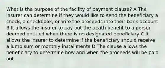 What is the purpose of the facility of payment clause? A The insurer can determine if they would like to send the beneficiary a check, a checkbook, or wire the proceeds into their bank account B It allows the insurer to pay out the death benefit to a person deemed entitled when there is no designated beneficiary C It allows the insurer to determine if the beneficiary should receive a lump sum or monthly installments D The clause allows the beneficiary to determine how and when the proceeds will be paid out