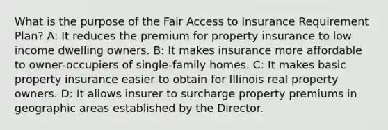 What is the purpose of the Fair Access to Insurance Requirement Plan? A: It reduces the premium for property insurance to low income dwelling owners. B: It makes insurance more affordable to owner-occupiers of single-family homes. C: It makes basic property insurance easier to obtain for Illinois real property owners. D: It allows insurer to surcharge property premiums in geographic areas established by the Director.