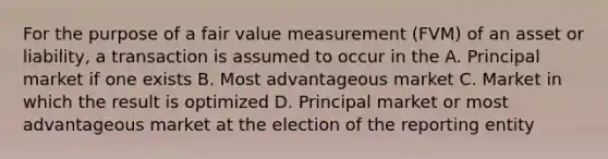 For the purpose of a fair value measurement (FVM) of an asset or liability, a transaction is assumed to occur in the A. Principal market if one exists B. Most advantageous market C. Market in which the result is optimized D. Principal market or most advantageous market at the election of the reporting entity