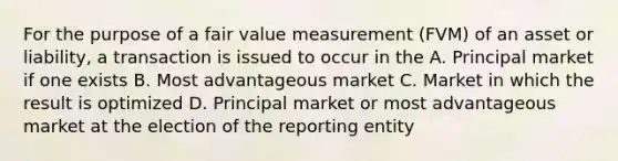 For the purpose of a fair value measurement (FVM) of an asset or liability, a transaction is issued to occur in the A. Principal market if one exists B. Most advantageous market C. Market in which the result is optimized D. Principal market or most advantageous market at the election of the reporting entity