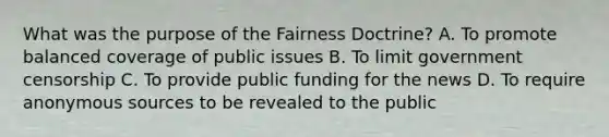 What was the purpose of the Fairness Doctrine? A. To promote balanced coverage of public issues B. To limit government censorship C. To provide public funding for the news D. To require anonymous sources to be revealed to the public