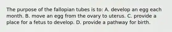 The purpose of the fallopian tubes is​ to: A. develop an egg each month. B. move an egg from the ovary to uterus. C. provide a place for a fetus to develop. D. provide a pathway for birth.