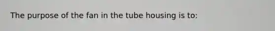 The purpose of the fan in the tube housing is to: