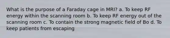 What is the purpose of a Faraday cage in MRI? a. To keep RF energy within the scanning room b. To keep RF energy out of the scanning room c. To contain the strong magnetic field of Bo d. To keep patients from escaping