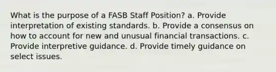 What is the purpose of a FASB Staff Position? a. Provide interpretation of existing standards. b. Provide a consensus on how to account for new and unusual financial transactions. c. Provide interpretive guidance. d. Provide timely guidance on select issues.