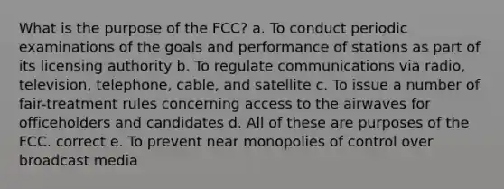 What is the purpose of the FCC? a. To conduct periodic examinations of the goals and performance of stations as part of its licensing authority b. To regulate communications via radio, television, telephone, cable, and satellite c. To issue a number of fair-treatment rules concerning access to the airwaves for officeholders and candidates d. All of these are purposes of the FCC. correct e. To prevent near monopolies of control over broadcast media