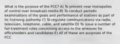 What is the purpose of the FCC? A) To prevent near monopolies of control over broadcast media B) To conduct periodic examinations of the goals and performance of stations as part of its licensing authority C) To regulate communications via radio, television, telephone, cable, and satellite D) To issue a number of fair-treatment rules concerning access to the airwaves for officeholders and candidates E) All of these are purposes of the FCC