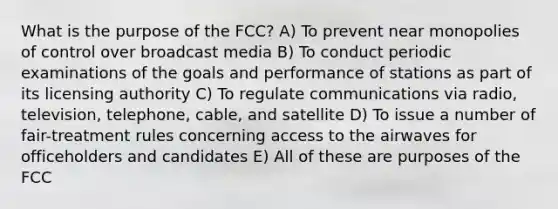 What is the purpose of the FCC? A) To prevent near monopolies of control over broadcast media B) To conduct periodic examinations of the goals and performance of stations as part of its licensing authority C) To regulate communications via radio, television, telephone, cable, and satellite D) To issue a number of fair-treatment rules concerning access to the airwaves for officeholders and candidates E) All of these are purposes of the FCC