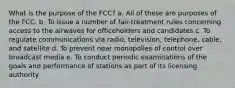 What is the purpose of the FCC? a. All of these are purposes of the FCC. b. To issue a number of fair-treatment rules concerning access to the airwaves for officeholders and candidates c. To regulate communications via radio, television, telephone, cable, and satellite d. To prevent near monopolies of control over broadcast media e. To conduct periodic examinations of the goals and performance of stations as part of its licensing authority