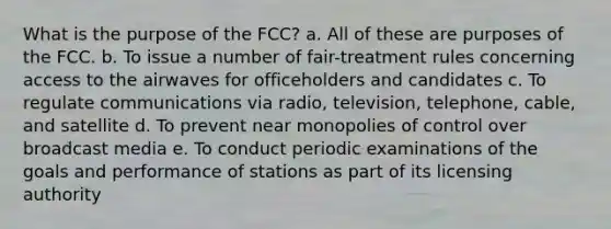 What is the purpose of the FCC? a. All of these are purposes of the FCC. b. To issue a number of fair-treatment rules concerning access to the airwaves for officeholders and candidates c. To regulate communications via radio, television, telephone, cable, and satellite d. To prevent near monopolies of control over broadcast media e. To conduct periodic examinations of the goals and performance of stations as part of its licensing authority