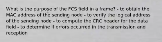 What is the purpose of the FCS field in a frame? - to obtain the MAC address of the sending node - to verify the logical address of the sending node - to compute the CRC header for the data field - to determine if errors occurred in the transmission and reception