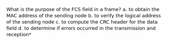 What is the purpose of the FCS field in a frame? a. to obtain the MAC address of the sending node b. to verify the logical address of the sending node c. to compute the CRC header for the data field d. to determine if errors occurred in the transmission and reception*