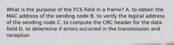 What is the purpose of the FCS field in a frame? A. to obtain the MAC address of the sending node B. to verify the logical address of the sending node C. to compute the CRC header for the data field D. to determine if errors occurred in the transmission and reception