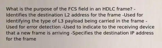 What is the purpose of the FCS field in an HDLC frame? -Identifies the destination L2 address for the frame -Used for identifying the type of L3 payload being carried in the frame -Used for error detection -Used to indicate to the receiving device that a new frame is arriving -Specifies the destination IP address for the frame