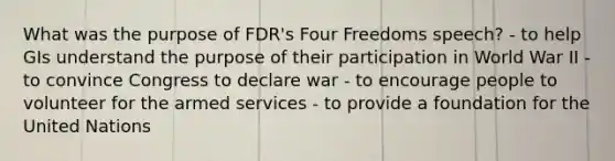 What was the purpose of FDR's Four Freedoms speech? - to help GIs understand the purpose of their participation in World War II - to convince Congress to declare war - to encourage people to volunteer for the armed services - to provide a foundation for the United Nations