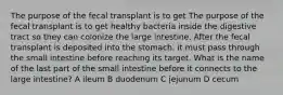 The purpose of the fecal transplant is to get The purpose of the fecal transplant is to get healthy bacteria inside the digestive tract so they can colonize the large intestine. After the fecal transplant is deposited into the stomach, it must pass through the small intestine before reaching its target. What is the name of the last part of the small intestine before it connects to the large intestine? A ileum B duodenum C jejunum D cecum