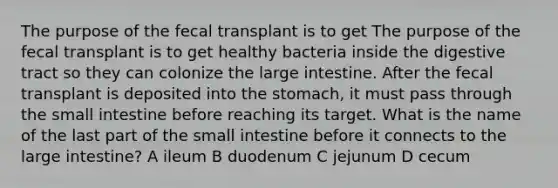 The purpose of the fecal transplant is to get The purpose of the fecal transplant is to get healthy bacteria inside the digestive tract so they can colonize the large intestine. After the fecal transplant is deposited into the stomach, it must pass through the small intestine before reaching its target. What is the name of the last part of the small intestine before it connects to the large intestine? A ileum B duodenum C jejunum D cecum