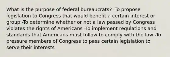 What is the purpose of federal bureaucrats? -To propose legislation to Congress that would benefit a certain interest or group -To determine whether or not a law passed by Congress violates the rights of Americans -To implement regulations and standards that Americans must follow to comply with the law -To pressure members of Congress to pass certain legislation to serve their interests