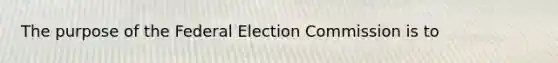 The purpose of the Federal Election Commission is to