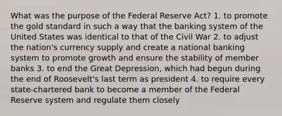 What was the purpose of the Federal Reserve Act? 1. to promote the gold standard in such a way that the banking system of the United States was identical to that of the Civil War 2. to adjust the nation's currency supply and create a national banking system to promote growth and ensure the stability of member banks 3. to end the Great Depression, which had begun during the end of Roosevelt's last term as president 4. to require every state-chartered bank to become a member of the Federal Reserve system and regulate them closely