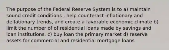 The purpose of the Federal Reserve System is to a) maintain sound credit conditions , help counteract inflationary and deflationary trends, and create a favorable economic climate b) limit the number of of residential loans made by savings and loan institutions. c) buy loan the primary market d) reserve assets for commercial and residential mortgage loans