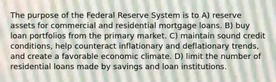 The purpose of the Federal Reserve System is to A) reserve assets for commercial and residential mortgage loans. B) buy loan portfolios from the primary market. C) maintain sound credit conditions, help counteract inflationary and deflationary trends, and create a favorable economic climate. D) limit the number of residential loans made by savings and loan institutions.