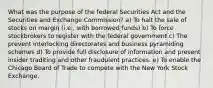 What was the purpose of the federal Securities Act and the Securities and Exchange Commission? a) To halt the sale of stocks on margin (i.e., with borrowed funds) b) To force stockbrokers to register with the federal government c) The prevent interlocking directorates and business pyramiding schemes d) To provide full disclosure of information and present insider traditing and other fraudulent practices. e) To enable the Chicago Board of Trade to compete with the New York Stock Exchange.