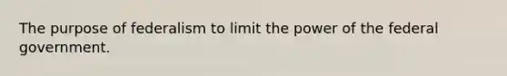 The purpose of federalism to limit the power of the federal government.
