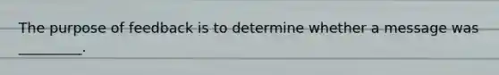 The purpose of feedback is to determine whether a message was _________.