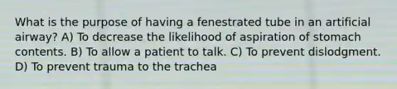 What is the purpose of having a fenestrated tube in an artificial airway? A) To decrease the likelihood of aspiration of stomach contents. B) To allow a patient to talk. C) To prevent dislodgment. D) To prevent trauma to the trachea