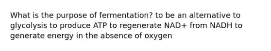 What is the purpose of fermentation? to be an alternative to glycolysis to produce ATP to regenerate NAD+ from NADH to generate energy in the absence of oxygen