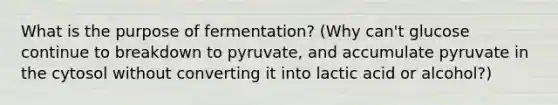 What is the purpose of fermentation? (Why can't glucose continue to breakdown to pyruvate, and accumulate pyruvate in the cytosol without converting it into lactic acid or alcohol?)