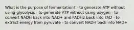 What is the purpose of fermentation? - to generate ATP without using-glycolysis - to generate ATP without using oxygen - to convert NADH back into NAD+ and FADH2 back into FAD - to extract energy from pyruvate - to convert NADH back into NAD+