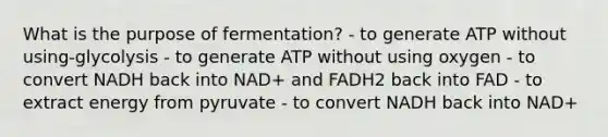 What is the purpose of fermentation? - to generate ATP without using-glycolysis - to generate ATP without using oxygen - to convert NADH back into NAD+ and FADH2 back into FAD - to extract energy from pyruvate - to convert NADH back into NAD+