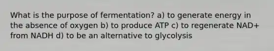 What is the purpose of fermentation? a) to generate energy in the absence of oxygen b) to produce ATP c) to regenerate NAD+ from NADH d) to be an alternative to glycolysis