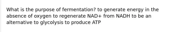 What is the purpose of fermentation? to generate energy in the absence of oxygen to regenerate NAD+ from NADH to be an alternative to glycolysis to produce ATP