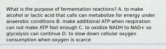 What is the purpose of fermentation reactions? A. to make alcohol or lactic acid that calls can metabolize for energy under anaerobic conditions B. make additional ATP when respiration can not make ATP fast enough C. to oxidize NADH to NAD+ so glycolysis can continue D. to slow down cellular oxygen consumption when oxygen is scarce