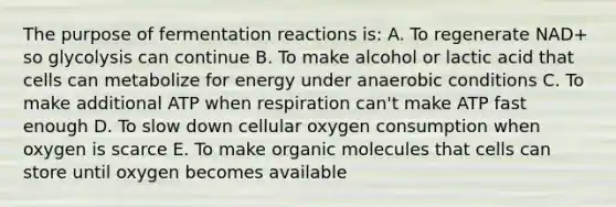 The purpose of fermentation reactions is: A. To regenerate NAD+ so glycolysis can continue B. To make alcohol or lactic acid that cells can metabolize for energy under anaerobic conditions C. To make additional ATP when respiration can't make ATP fast enough D. To slow down cellular oxygen consumption when oxygen is scarce E. To make organic molecules that cells can store until oxygen becomes available