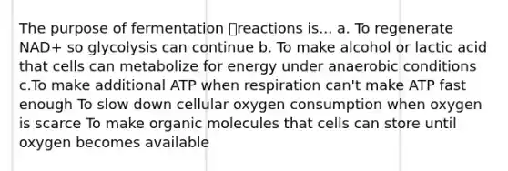 The purpose of fermentation reactions is... a. To regenerate NAD+ so glycolysis can continue b. To make alcohol or lactic acid that cells can metabolize for energy under anaerobic conditions c.To make additional ATP when respiration can't make ATP fast enough To slow down cellular oxygen consumption when oxygen is scarce To make organic molecules that cells can store until oxygen becomes available