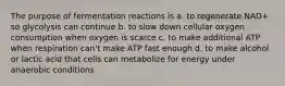 The purpose of fermentation reactions is a. to regenerate NAD+ so glycolysis can continue b. to slow down cellular oxygen consumption when oxygen is scarce c. to make additional ATP when respiration can't make ATP fast enough d. to make alcohol or lactic acid that cells can metabolize for energy under anaerobic conditions