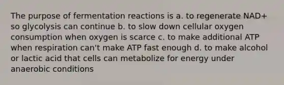 The purpose of fermentation reactions is a. to regenerate NAD+ so glycolysis can continue b. to slow down cellular oxygen consumption when oxygen is scarce c. to make additional ATP when respiration can't make ATP fast enough d. to make alcohol or lactic acid that cells can metabolize for energy under anaerobic conditions