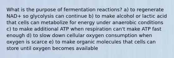 What is the purpose of fermentation reactions? a) to regenerate NAD+ so glycolysis can continue b) to make alcohol or lactic acid that cells can metabolize for energy under anaerobic conditions c) to make additional ATP when respiration can't make ATP fast enough d) to slow down cellular oxygen consumption when oxygen is scarce e) to make <a href='https://www.questionai.com/knowledge/kjUwUacPFG-organic-molecules' class='anchor-knowledge'>organic molecules</a> that cells can store until oxygen becomes available