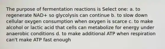 The purpose of fermentation reactions is Select one: a. to regenerate NAD+ so glycolysis can continue b. to slow down cellular oxygen consumption when oxygen is scarce c. to make alcohol or lactic acid that cells can metabolize for energy under anaerobic conditions d. to make additional ATP when respiration can't make ATP fast enough