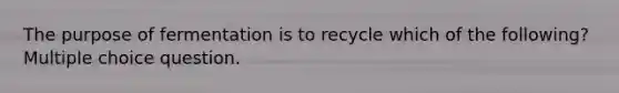 The purpose of fermentation is to recycle which of the following? Multiple choice question.