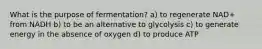 What is the purpose of fermentation? a) to regenerate NAD+ from NADH b) to be an alternative to glycolysis c) to generate energy in the absence of oxygen d) to produce ATP