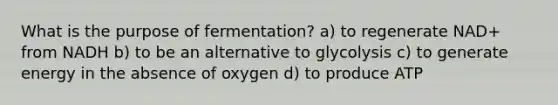 What is the purpose of fermentation? a) to regenerate NAD+ from NADH b) to be an alternative to glycolysis c) to generate energy in the absence of oxygen d) to produce ATP