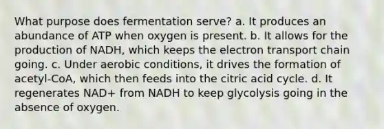 What purpose does fermentation serve? a. It produces an abundance of ATP when oxygen is present. b. It allows for the production of NADH, which keeps <a href='https://www.questionai.com/knowledge/k57oGBr0HP-the-electron-transport-chain' class='anchor-knowledge'>the electron transport chain</a> going. c. Under aerobic conditions, it drives the formation of acetyl-CoA, which then feeds into the citric acid cycle. d. It regenerates NAD+ from NADH to keep glycolysis going in the absence of oxygen.