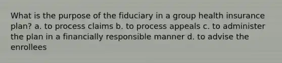 What is the purpose of the fiduciary in a group health insurance plan? a. to process claims b. to process appeals c. to administer the plan in a financially responsible manner d. to advise the enrollees