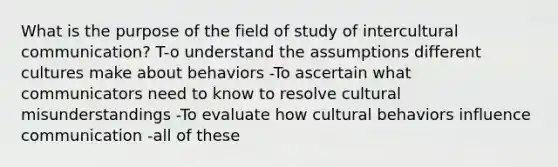 What is the purpose of the field of study of intercultural communication? T-o understand the assumptions different cultures make about behaviors -To ascertain what communicators need to know to resolve cultural misunderstandings -To evaluate how cultural behaviors influence communication -all of these