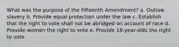 What was the purpose of the Fifteenth Amendment? a. Outlaw slavery b. Provide equal protection under the law c. Establish that the right to vote shall not be abridged on account of race d. Provide women the right to vote e. Provide 18-year-olds the right to vote